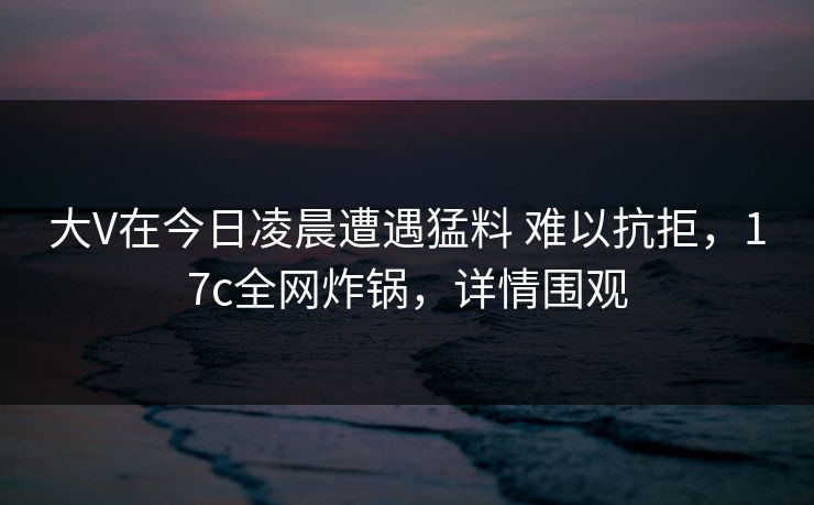 大V在今日凌晨遭遇猛料 难以抗拒，17c全网炸锅，详情围观