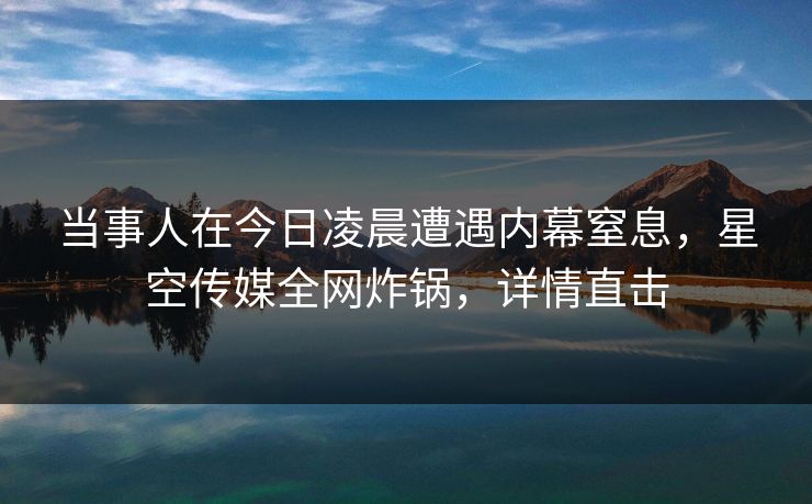 当事人在今日凌晨遭遇内幕窒息，星空传媒全网炸锅，详情直击