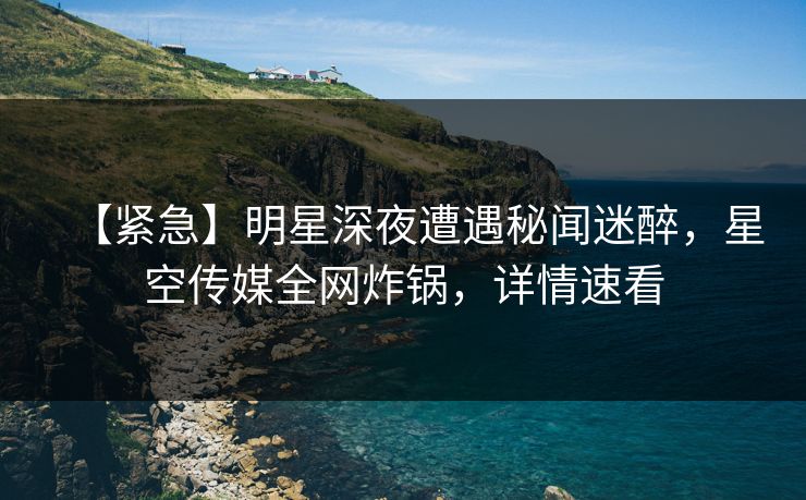 【紧急】明星深夜遭遇秘闻迷醉，星空传媒全网炸锅，详情速看