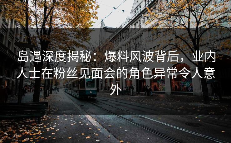 岛遇深度揭秘：爆料风波背后，业内人士在粉丝见面会的角色异常令人意外
