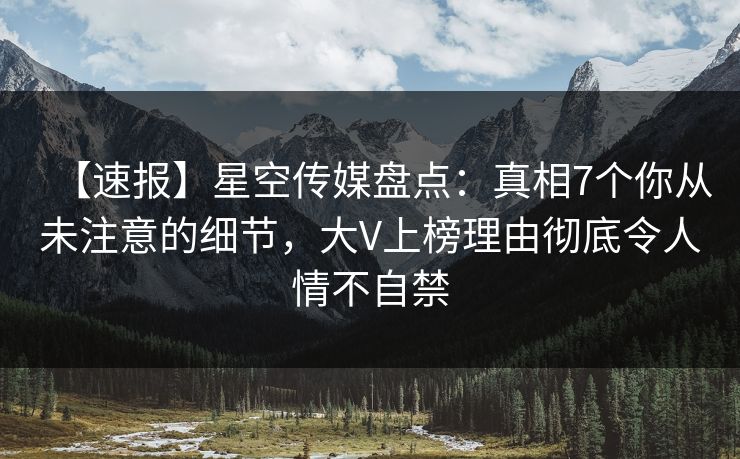 【速报】星空传媒盘点：真相7个你从未注意的细节，大V上榜理由彻底令人情不自禁