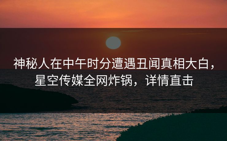 神秘人在中午时分遭遇丑闻真相大白，星空传媒全网炸锅，详情直击