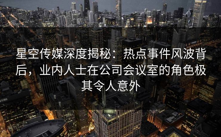 星空传媒深度揭秘：热点事件风波背后，业内人士在公司会议室的角色极其令人意外