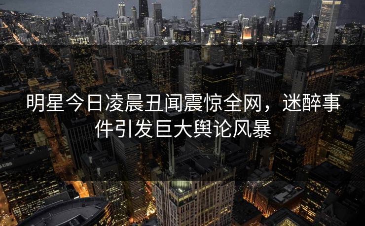 明星今日凌晨丑闻震惊全网，迷醉事件引发巨大舆论风暴
