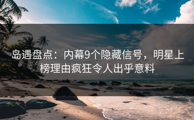 岛遇盘点：内幕9个隐藏信号，明星上榜理由疯狂令人出乎意料