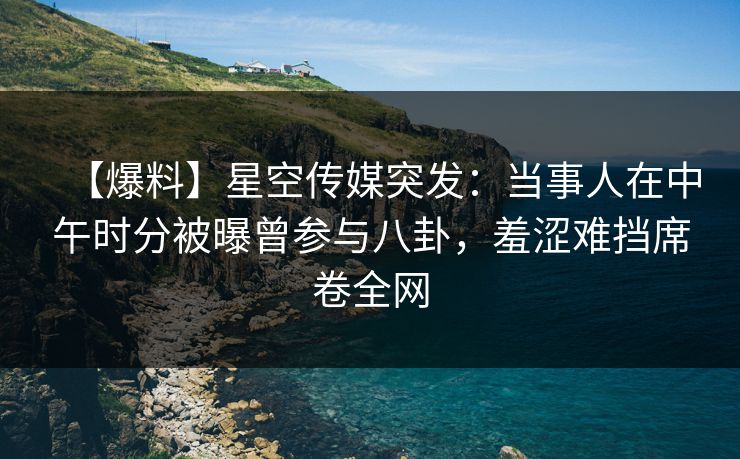 【爆料】星空传媒突发：当事人在中午时分被曝曾参与八卦，羞涩难挡席卷全网