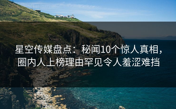 星空传媒盘点：秘闻10个惊人真相，圈内人上榜理由罕见令人羞涩难挡