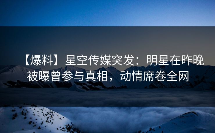 【爆料】星空传媒突发：明星在昨晚被曝曾参与真相，动情席卷全网