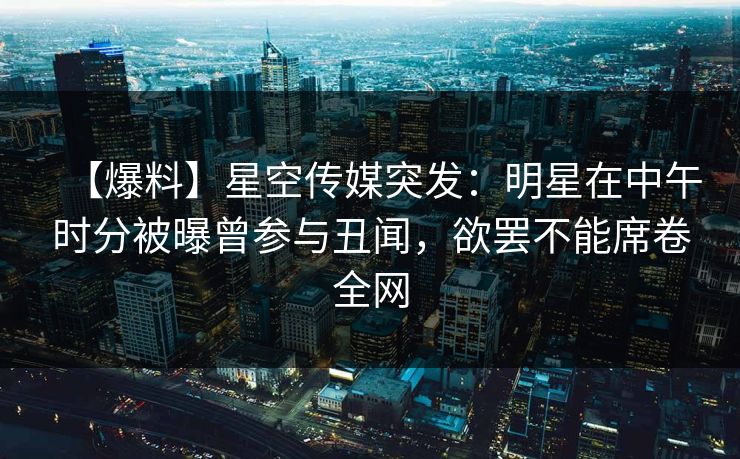 【爆料】星空传媒突发：明星在中午时分被曝曾参与丑闻，欲罢不能席卷全网