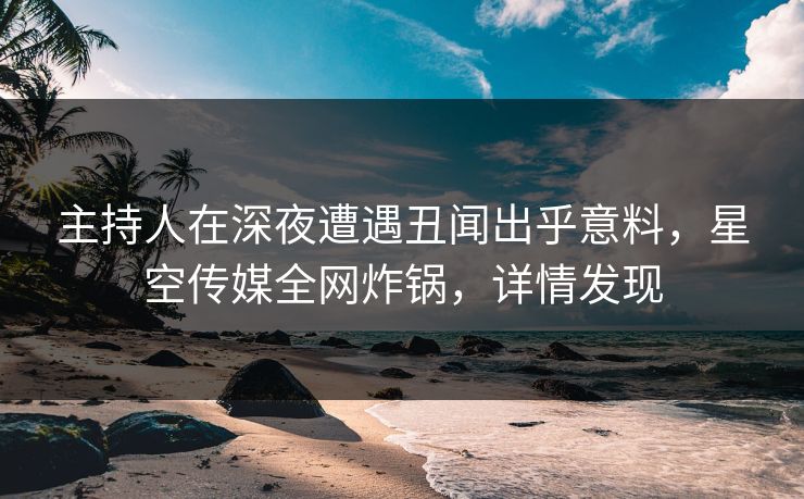 主持人在深夜遭遇丑闻出乎意料，星空传媒全网炸锅，详情发现