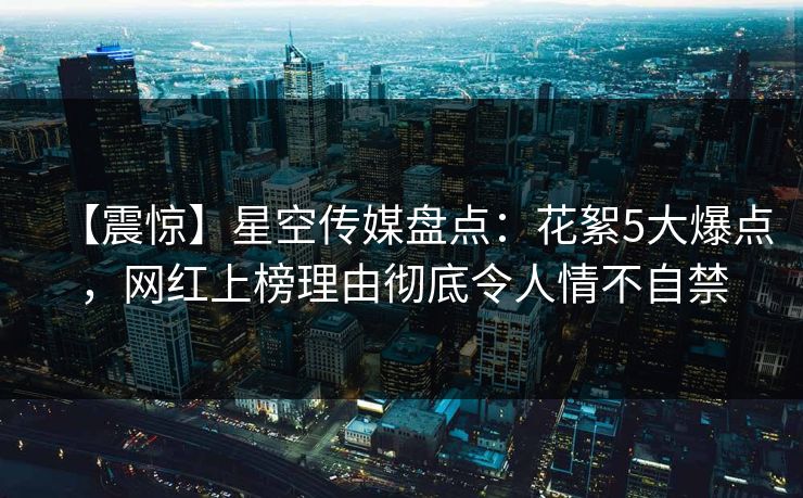 【震惊】星空传媒盘点：花絮5大爆点，网红上榜理由彻底令人情不自禁