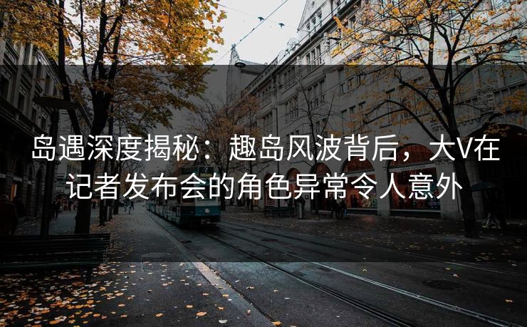 岛遇深度揭秘：趣岛风波背后，大V在记者发布会的角色异常令人意外