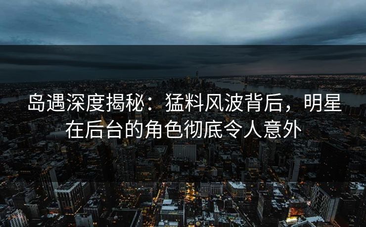 岛遇深度揭秘：猛料风波背后，明星在后台的角色彻底令人意外
