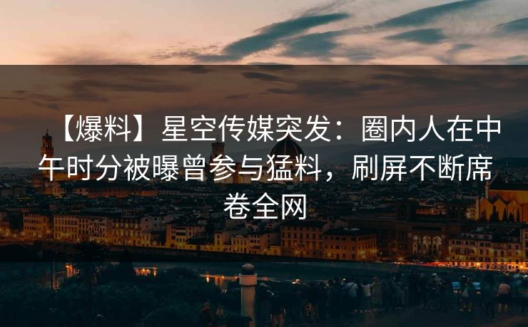 【爆料】星空传媒突发：圈内人在中午时分被曝曾参与猛料，刷屏不断席卷全网