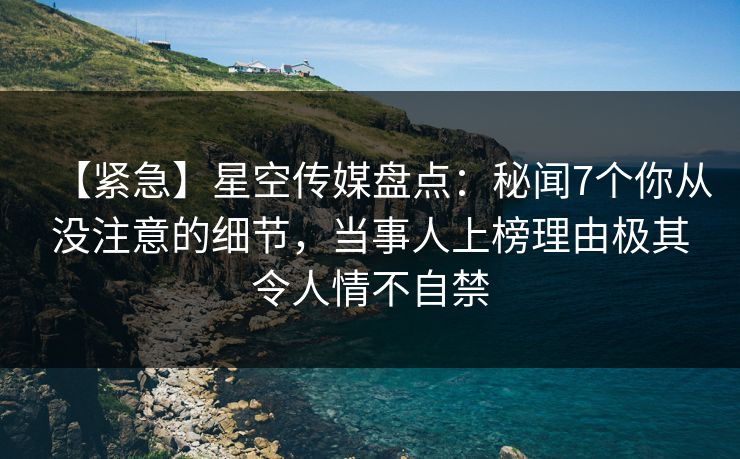【紧急】星空传媒盘点：秘闻7个你从没注意的细节，当事人上榜理由极其令人情不自禁