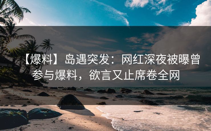 【爆料】岛遇突发:网红深夜被曝曾参与爆料,欲言又止席卷全网 【爆料】岛遇突发:网红深夜被曝曾参与爆料,欲言又止席卷全网