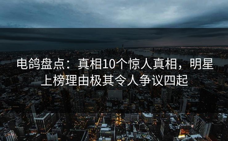 电鸽盘点：真相10个惊人真相，明星上榜理由极其令人争议四起