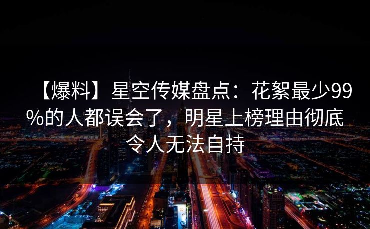 【爆料】星空传媒盘点:花絮最少99%的人都误会了,明星上榜理由彻底令人无法自持 【爆料】星空传媒盘点:花絮最少99%的人都误会了,明星上榜理由彻底令人无法自持