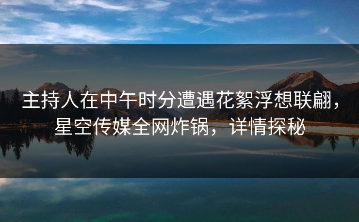 主持人在中午时分遭遇花絮浮想联翩，星空传媒全网炸锅，详情探秘