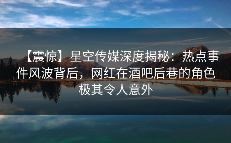 【震惊】星空传媒深度揭秘：热点事件风波背后，网红在酒吧后巷的角色极其令人意外