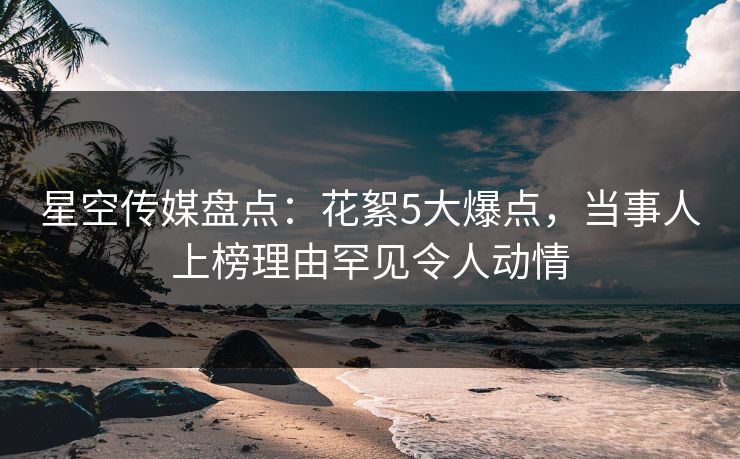 星空传媒盘点：花絮5大爆点，当事人上榜理由罕见令人动情