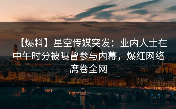 【爆料】星空传媒突发：业内人士在中午时分被曝曾参与内幕，爆红网络席卷全网