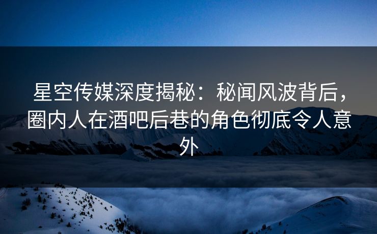 星空传媒深度揭秘：秘闻风波背后，圈内人在酒吧后巷的角色彻底令人意外