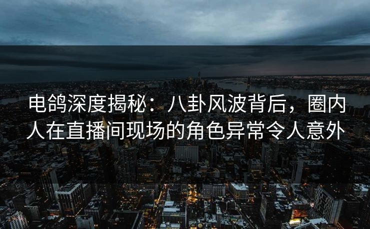 电鸽深度揭秘：八卦风波背后，圈内人在直播间现场的角色异常令人意外