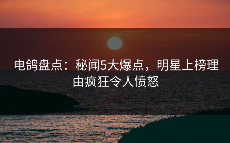 电鸽盘点：秘闻5大爆点，明星上榜理由疯狂令人愤怒