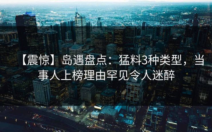 【震惊】岛遇盘点：猛料3种类型，当事人上榜理由罕见令人迷醉