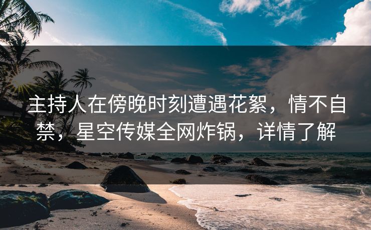 主持人在傍晚时刻遭遇花絮，情不自禁，星空传媒全网炸锅，详情了解