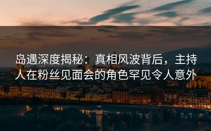 岛遇深度揭秘：真相风波背后，主持人在粉丝见面会的角色罕见令人意外