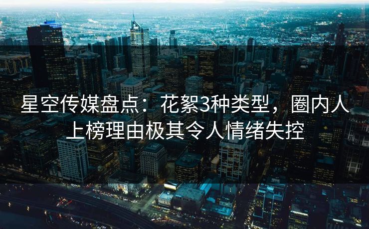 星空传媒盘点：花絮3种类型，圈内人上榜理由极其令人情绪失控