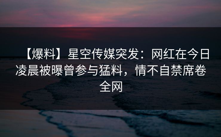 【爆料】星空传媒突发：网红在今日凌晨被曝曾参与猛料，情不自禁席卷全网