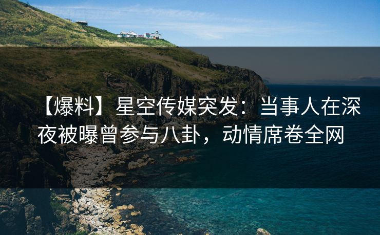 【爆料】星空传媒突发：当事人在深夜被曝曾参与八卦，动情席卷全网