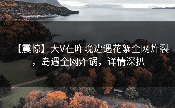 【震惊】大V在昨晚遭遇花絮全网炸裂，岛遇全网炸锅，详情深扒