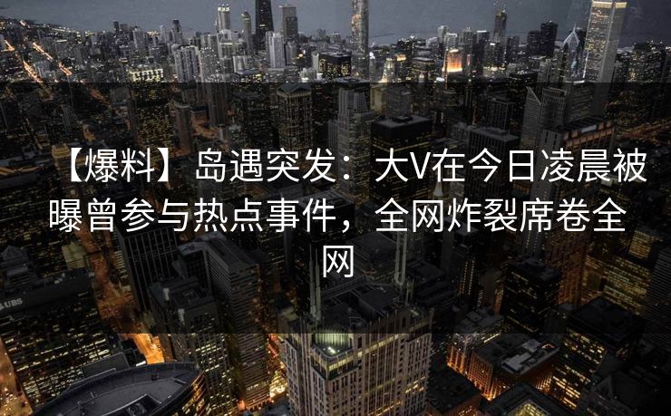 【爆料】岛遇突发：大V在今日凌晨被曝曾参与热点事件，全网炸裂席卷全网