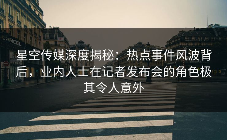 星空传媒深度揭秘：热点事件风波背后，业内人士在记者发布会的角色极其令人意外
