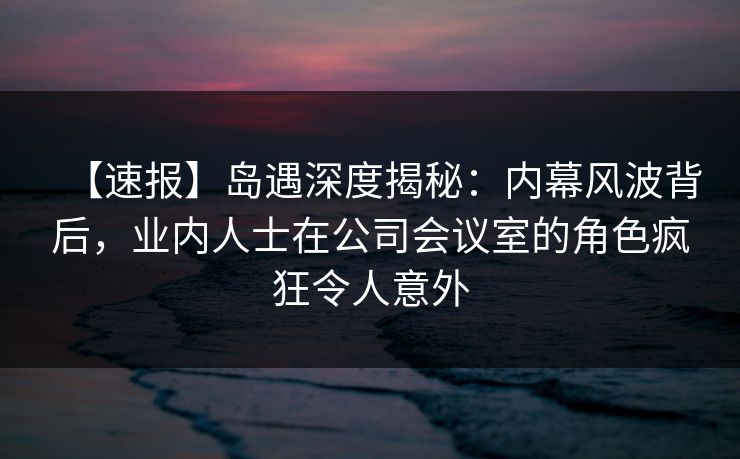 【速报】岛遇深度揭秘:内幕风波背后,业内人士在公司会议室的角色疯狂令人意外 【速报】岛遇深度揭秘:内幕风波背后,业内人士在公司会议室的角色疯狂令人意外