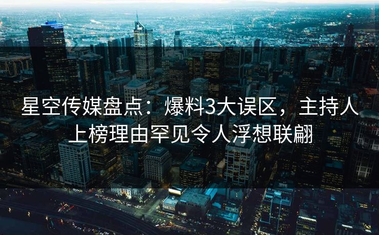 星空传媒盘点：爆料3大误区，主持人上榜理由罕见令人浮想联翩