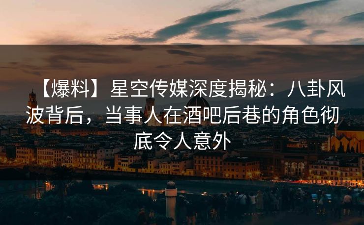 【爆料】星空传媒深度揭秘：八卦风波背后，当事人在酒吧后巷的角色彻底令人意外