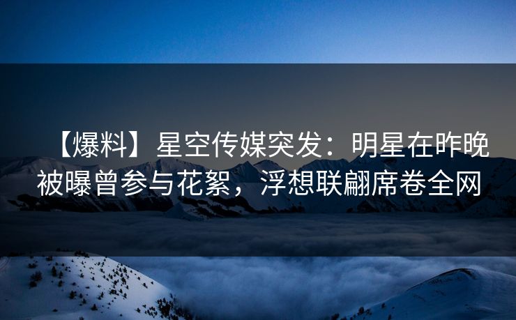 【爆料】星空传媒突发：明星在昨晚被曝曾参与花絮，浮想联翩席卷全网