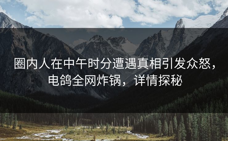 圈内人在中午时分遭遇真相引发众怒,电鸽全网炸锅,详情探秘 圈内人在中午时分遭遇真相引发众怒,电鸽全网炸锅,详情探秘