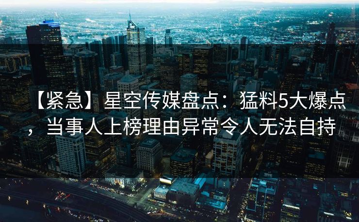 【紧急】星空传媒盘点：猛料5大爆点，当事人上榜理由异常令人无法自持