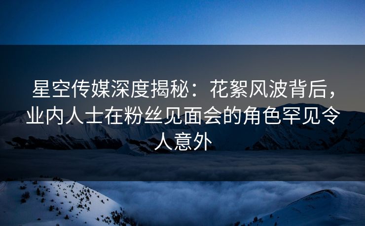 星空传媒深度揭秘：花絮风波背后，业内人士在粉丝见面会的角色罕见令人意外