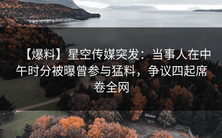 【爆料】星空传媒突发：当事人在中午时分被曝曾参与猛料，争议四起席卷全网