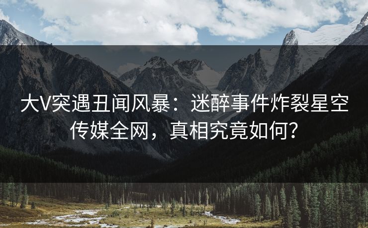大V突遇丑闻风暴：迷醉事件炸裂星空传媒全网，真相究竟如何？