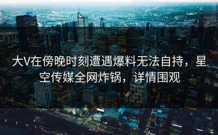 大V在傍晚时刻遭遇爆料无法自持，星空传媒全网炸锅，详情围观