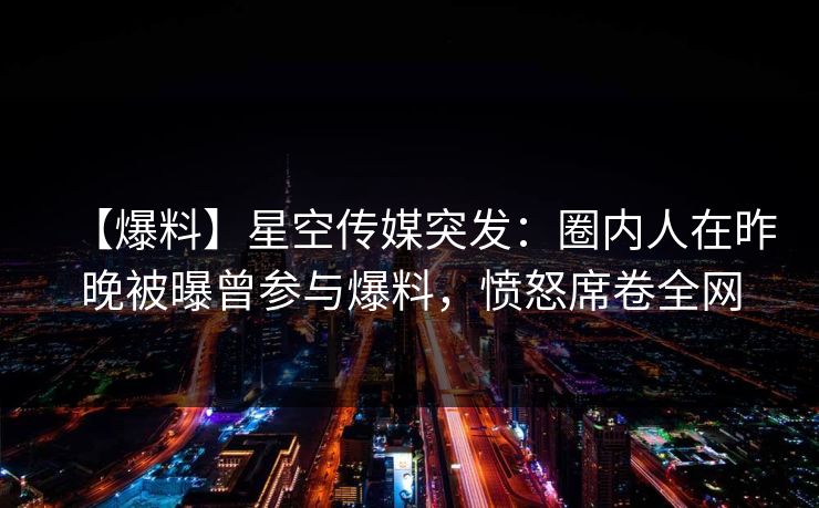 【爆料】星空传媒突发：圈内人在昨晚被曝曾参与爆料，愤怒席卷全网