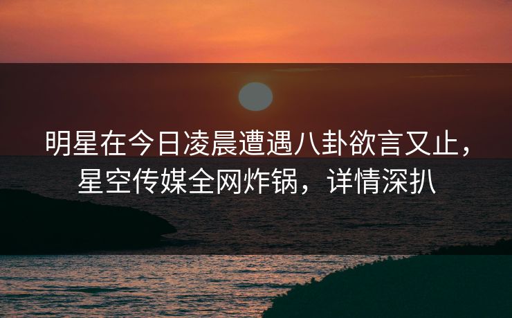 明星在今日凌晨遭遇八卦欲言又止，星空传媒全网炸锅，详情深扒